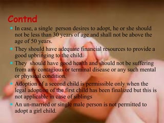 Contnd
 In case, a single person desires to adopt, he or she should
not be less than 30 years of age and shall not be above the
age of 50 years.
 They should have adequate financial resources to provide a
good upbringing to the child.
 They should have good health and should not be suffering
from any contagious or terminal disease or any such mental
or physical condition.
 Adoption of a second child is permissible only when the
legal adoption of the first child has been finalized but this is
not applicable in case of siblings
 An un-married or single male person is not permitted to
adopt a girl child.
 