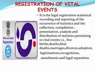 REGISTRATION OF VITAL
EVENTS
 It is the legal registration statistical
recording and reporting of the
occurrence of statistics and the
collection, compilation ,
presentation, analysis and
distribution of statistics pertaining
to vital events i.e., live
births,deaths,fetal
deaths,marriages,divorces,adoption,
legitimations,recognitions,
annulments and legal separation.
 