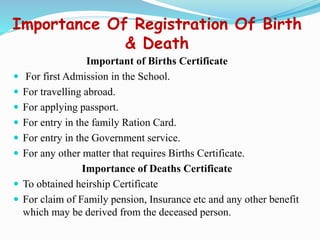 Importance Of Registration Of Birth
& Death
Important of Births Certificate
 For first Admission in the School.
 For travelling abroad.
 For applying passport.
 For entry in the family Ration Card.
 For entry in the Government service.
 For any other matter that requires Births Certificate.
Importance of Deaths Certificate
 To obtained heirship Certificate
 For claim of Family pension, Insurance etc and any other benefit
which may be derived from the deceased person.
 