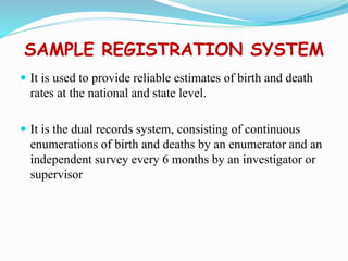 SAMPLE REGISTRATION SYSTEM
 It is used to provide reliable estimates of birth and death
rates at the national and state level.
 It is the dual records system, consisting of continuous
enumerations of birth and deaths by an enumerator and an
independent survey every 6 months by an investigator or
supervisor
 