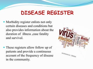 DISEASE REGISTER
 Morbidity register enlists not only
certain diseases and conditions but
also provides information about the
duration of illness ,case fatality
and survival.
 These registers allow follow up of
patients and provide a continuous
account of the frequency of disease
in the community.
 