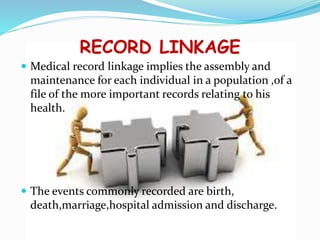 RECORD LINKAGE
 Medical record linkage implies the assembly and
maintenance for each individual in a population ,of a
file of the more important records relating to his
health.
 The events commonly recorded are birth,
death,marriage,hospital admission and discharge.
 