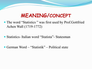 MEANING/CONCEPT
 The word “Statistics ” was first used by Prof.Gottfried
Achen Wall (1719-1772)
 Statistics- Italian word “Statista”- Statesman
 German Word – “Statistik” – Political state
 