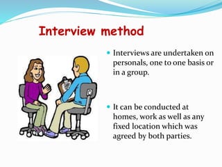 Interview method
 Interviews are undertaken on
personals, one to one basis or
in a group.
 It can be conducted at
homes, work as well as any
fixed location which was
agreed by both parties.
 