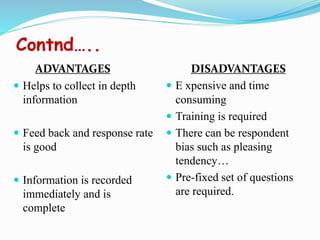 Contnd…..
ADVANTAGES
 Helps to collect in depth
information
 Feed back and response rate
is good
 Information is recorded
immediately and is
complete
DISADVANTAGES
 E xpensive and time
consuming
 Training is required
 There can be respondent
bias such as pleasing
tendency…
 Pre-fixed set of questions
are required.
 