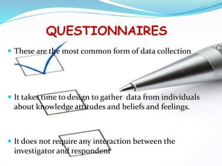 QUESTIONNAIRES
 These are the most common form of data collection
 It takes time to design to gather data from individuals
about knowledge attitudes and beliefs and feelings.
 It does not require any interaction between the
investigator and respondent
 