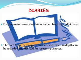 DIARIES
 Diaries are to record the data obtained from the individuals.
 The data from the people which was expressed in depth can
be recorded and utilized for research purposes.
 