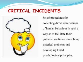 CRITICAL INCIDENTS
Set of procedures for
collecting direct observations
of human behaviour in such a
way as to facilitate their
potential usefulness in solving
practical problems and
developing broad
psychological principles.
 
