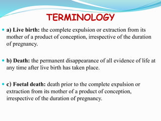 TERMINOLOGY
 a) Live birth: the complete expulsion or extraction from its
mother of a product of conception, irrespective of the duration
of pregnancy.
 b) Death: the permanent disappearance of all evidence of life at
any time after live birth has taken place.
 c) Foetal death: death prior to the complete expulsion or
extraction from its mother of a product of conception,
irrespective of the duration of pregnancy.
 