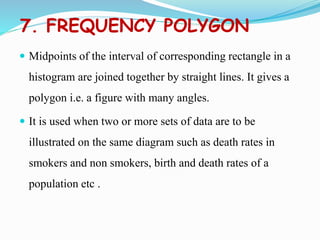 7. FREQUENCY POLYGON
 Midpoints of the interval of corresponding rectangle in a
histogram are joined together by straight lines. It gives a
polygon i.e. a figure with many angles.
 It is used when two or more sets of data are to be
illustrated on the same diagram such as death rates in
smokers and non smokers, birth and death rates of a
population etc .
 