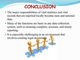 CONCLUSION
 The major responsibilities of vital statistics and vital
records that are reported locally become state and national
data.
 Many of the functions are basic to any data collection
system, such as ensuring complete, accurate, and timely
reporting.
 It is especially challenging in an environment that
involves creating legal documents
 