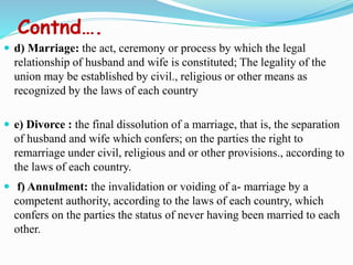 Contnd….
 d) Marriage: the act, ceremony or process by which the legal
relationship of husband and wife is constituted; The legality of the
union may be established by civil., religious or other means as
recognized by the laws of each country
 e) Divorce : the final dissolution of a marriage, that is, the separation
of husband and wife which confers; on the parties the right to
remarriage under civil, religious and or other provisions., according to
the laws of each country.
 f) Annulment: the invalidation or voiding of a- marriage by a
competent authority, according to the laws of each country, which
confers on the parties the status of never having been married to each
other.
 