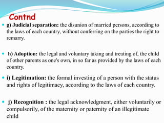 Contnd
 g) Judicial separation: the disunion of married persons, according to
the laws of each country, without conferring on the parties the right to
remarry.
 h) Adoption: the legal and voluntary taking and treating of, the child
of other parents as one's own, in so far as provided by the laws of each
country.
 i) Legitimation: the formal investing of a person with the status
and rights of legitimacy, according to the laws of each country.
 j) Recognition : the legal acknowledgment, either voluntarily or
compulsorily, of the maternity or paternity of an illegitimate
child
 