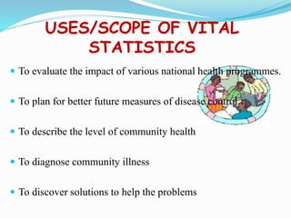 USES/SCOPE OF VITAL
STATISTICS
 To evaluate the impact of various national health programmes.
 To plan for better future measures of disease control
 To describe the level of community health
 To diagnose community illness
 To discover solutions to help the problems
 