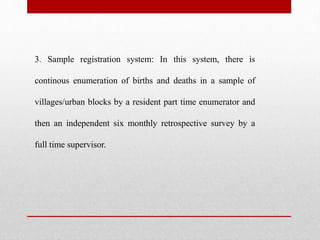 3. Sample registration system: In this system, there is
continous enumeration of births and deaths in a sample of
villages/urban blocks by a resident part time enumerator and
then an independent six monthly retrospective survey by a
full time supervisor.
 