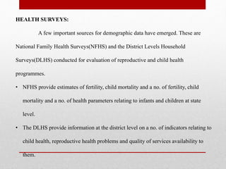 HEALTH SURVEYS:
A few important sources for demographic data have emerged. These are
National Family Health Surveys(NFHS) and the District Levels Household
Surveys(DLHS) conducted for evaluation of reproductive and child health
programmes.
• NFHS provide estimates of fertility, child mortality and a no. of fertility, child
mortality and a no. of health parameters relating to infants and children at state
level.
• The DLHS provide information at the district level on a no. of indicators relating to
child health, reproductive health problems and quality of services availability to
them.
 