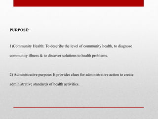 PURPOSE:
1)Community Health: To describe the level of community health, to diagnose
community illness & to discover solutions to health problems.
2) Administrative purpose: It provides clues for administrative action to create
administrative standards of health activities.
 