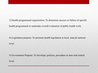 3) Health programmed organization: To determine success or failure of specific
health programmed or undertake overall evaluation of public health work.
4) Legislation purpose: To promote health legislation at local, state,& national
level.
5) Government Purpose: To develope, policies, procedure at state and central
level.
 