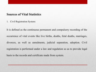 Sources of Vital Statistics
1. Civil Registration System:
It is defined as the continuous permanent and compulsory recording of the
occurrence of vital events like live births, deaths, fetal deaths, marriages,
divorces, as well as annulments, judicial separation, adoption. Civil
registration is performed under a law and regulation so as to provide legal
basis to the records and certificate made from system.
 