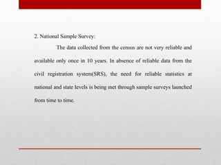 2. National Sample Survey:
The data collected from the census are not very reliable and
available only once in 10 years. In absence of reliable data from the
civil registration system(SRS), the need for reliable statistics at
national and state levels is being met through sample surveys launched
from time to time.
 