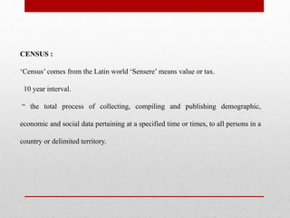 CENSUS :
‘Census’ comes from the Latin world ‘Sensere’ means value or tax.
10 year interval.
“ the total process of collecting, compiling and publishing demographic,
economic and social data pertaining at a specified time or times, to all persons in a
country or delimited territory.
 