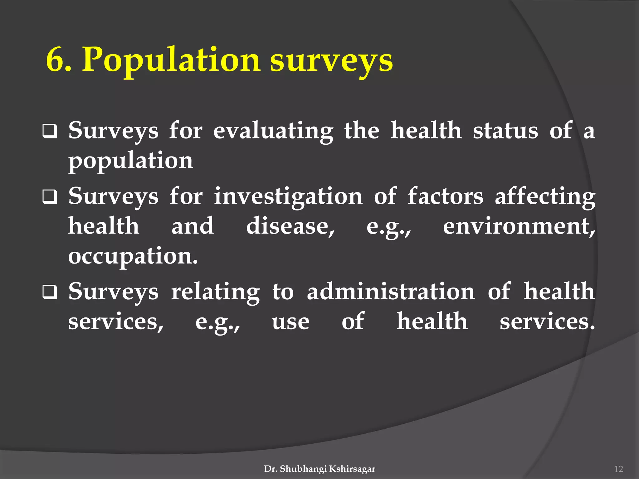6. Population surveys
 Surveys for evaluating the health status of a
population
 Surveys for investigation of factors affecting
health and disease, e.g., environment,
occupation.
 Surveys relating to administration of health
services, e.g., use of health services.
Dr. Shubhangi Kshirsagar 12
 