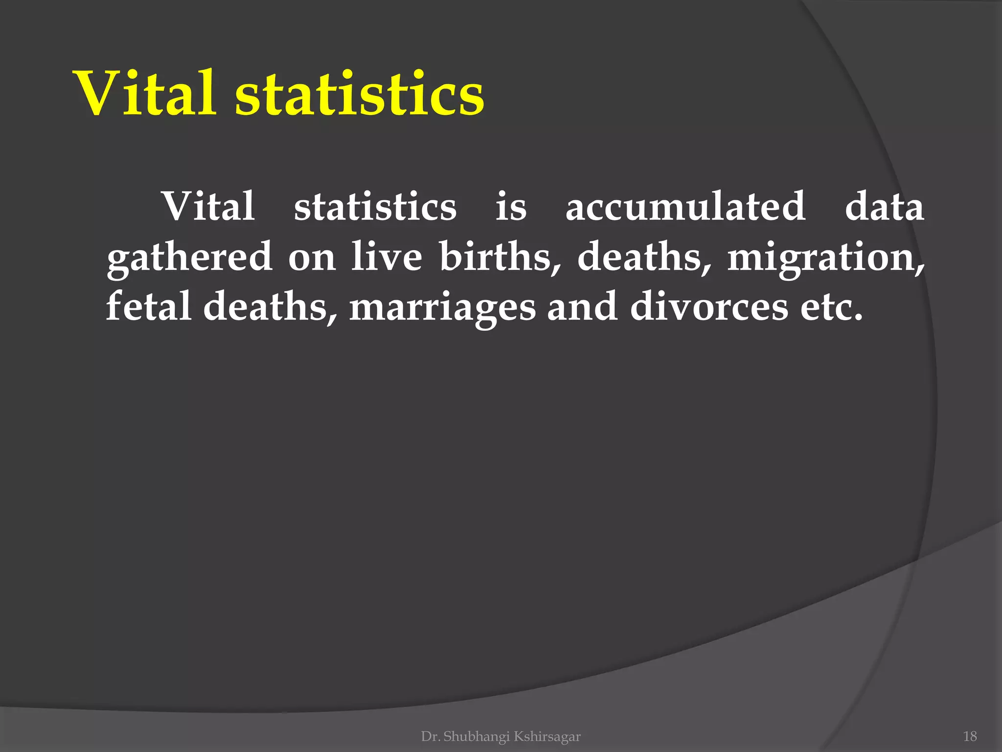 Vital statistics
Vital statistics is accumulated data
gathered on live births, deaths, migration,
fetal deaths, marriages and divorces etc.
Dr. Shubhangi Kshirsagar 18
 