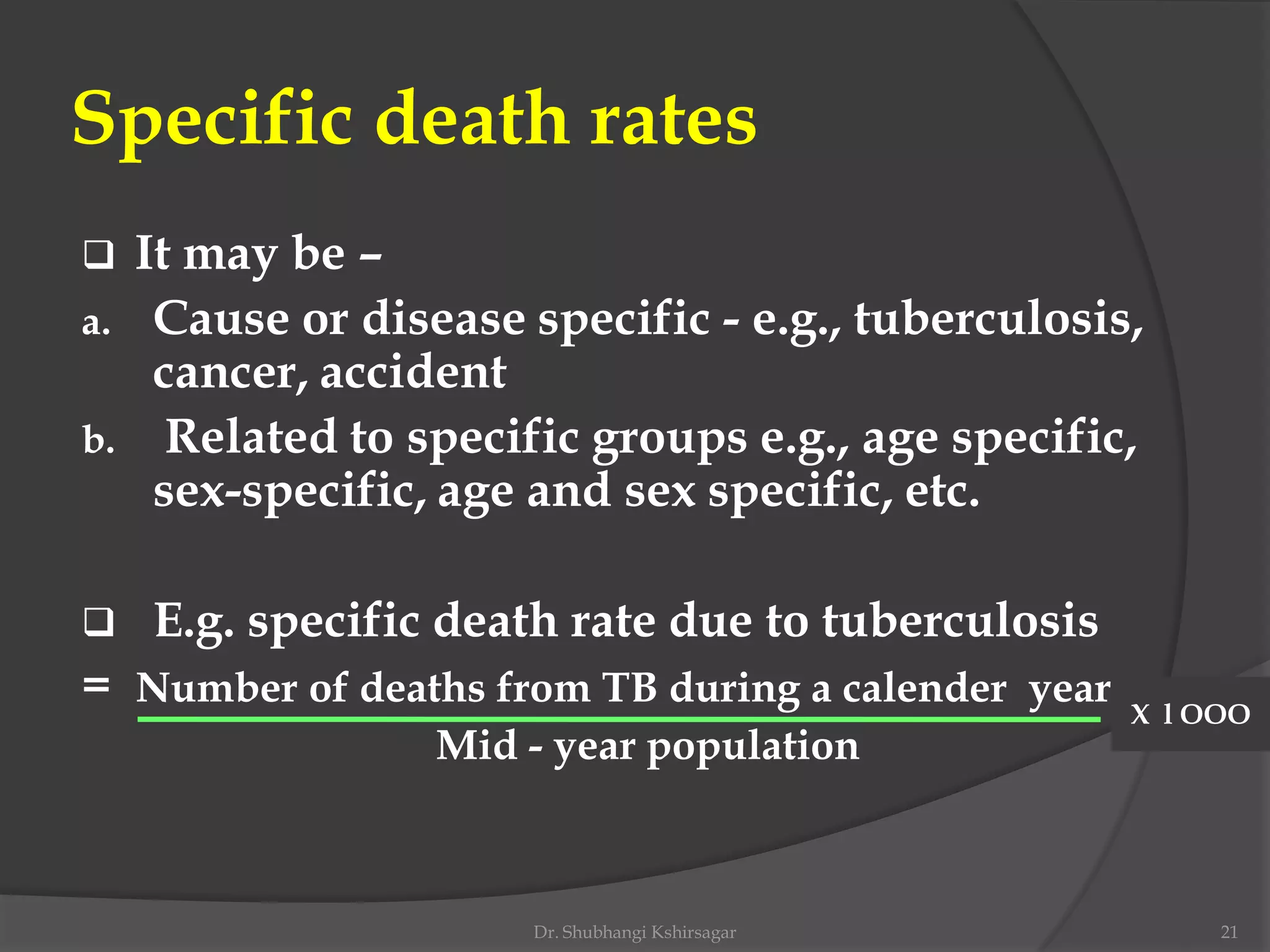 Specific death rates
 It may be –
a. Cause or disease specific - e.g., tuberculosis,
cancer, accident
b. Related to specific groups e.g., age specific,
sex-specific, age and sex specific, etc.
 E.g. specific death rate due to tuberculosis
= Number of deaths from TB during a calender year
Mid - year population
X l OOO
Dr. Shubhangi Kshirsagar 21
 