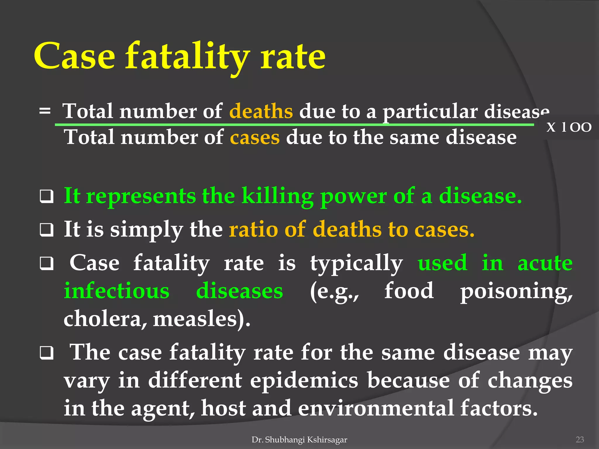 Case fatality rate
= Total number of deaths due to a particular disease
Total number of cases due to the same disease
 It represents the killing power of a disease.
 It is simply the ratio of deaths to cases.
 Case fatality rate is typically used in acute
infectious diseases (e.g., food poisoning,
cholera, measles).
 The case fatality rate for the same disease may
vary in different epidemics because of changes
in the agent, host and environmental factors.
X l OO
Dr. Shubhangi Kshirsagar 23
 