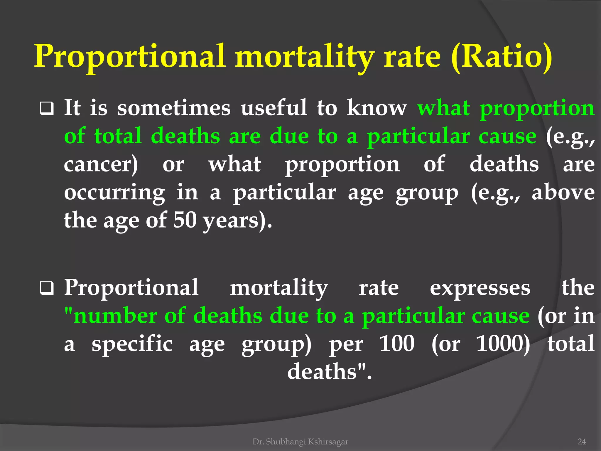 Proportional mortality rate (Ratio)
 It is sometimes useful to know what proportion
of total deaths are due to a particular cause (e.g.,
cancer) or what proportion of deaths are
occurring in a particular age group (e.g., above
the age of 50 years).
 Proportional mortality rate expresses the
"number of deaths due to a particular cause (or in
a specific age group) per 100 (or 1000) total
deaths".
Dr. Shubhangi Kshirsagar 24
 