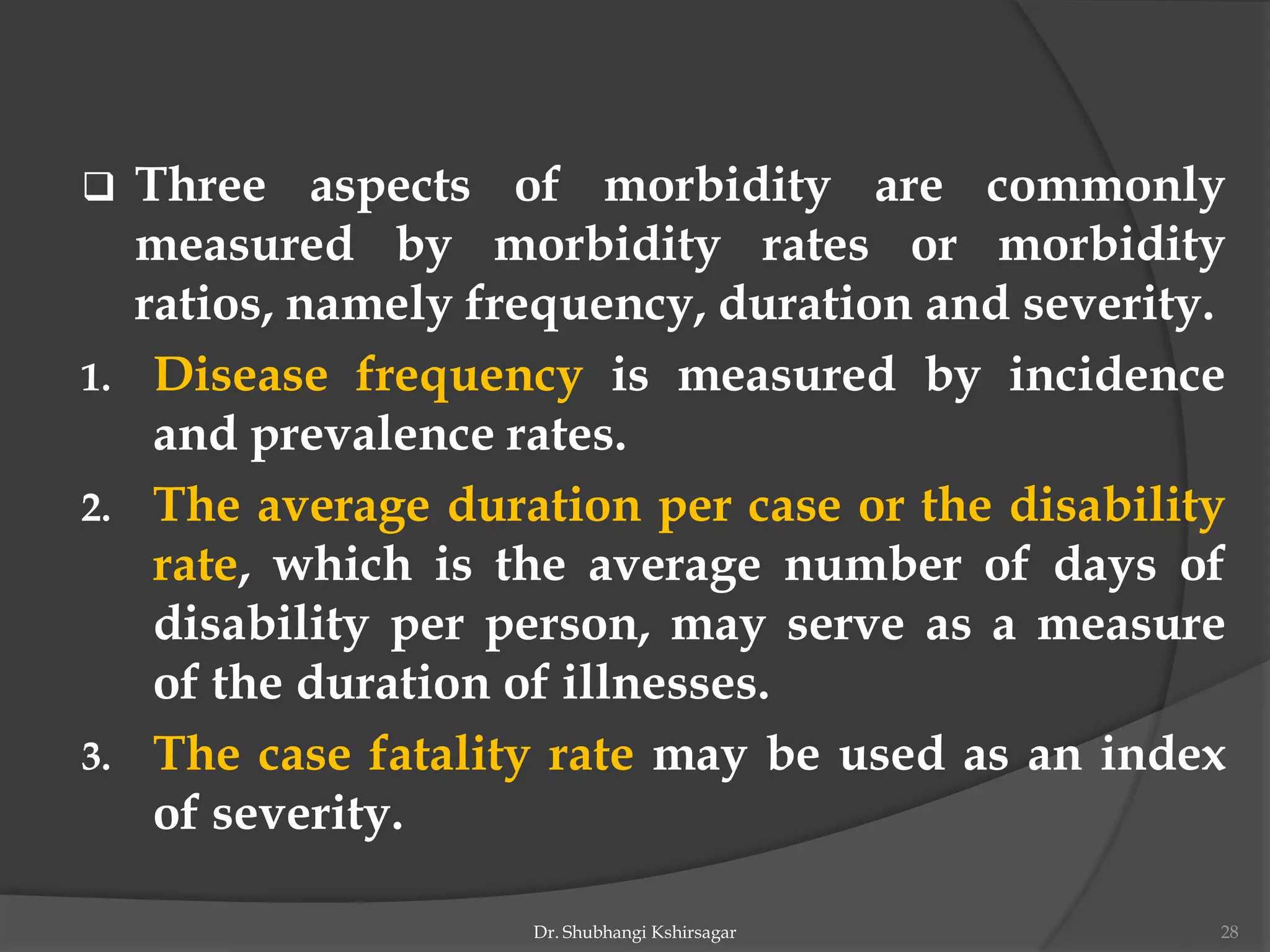  Three aspects of morbidity are commonly
measured by morbidity rates or morbidity
ratios, namely frequency, duration and severity.
1. Disease frequency is measured by incidence
and prevalence rates.
2. The average duration per case or the disability
rate, which is the average number of days of
disability per person, may serve as a measure
of the duration of illnesses.
3. The case fatality rate may be used as an index
of severity.
Dr. Shubhangi Kshirsagar 28
 