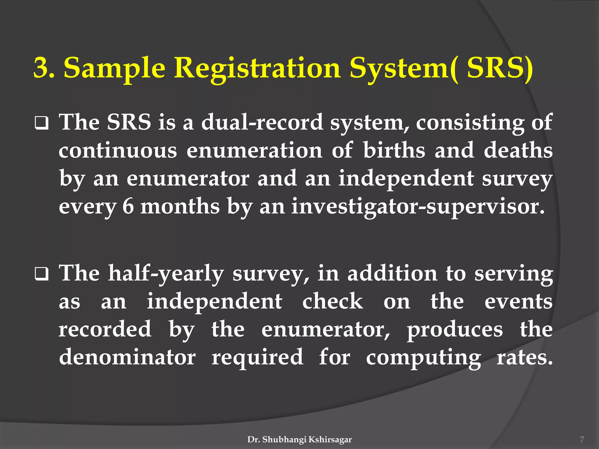 3. Sample Registration System( SRS)
 The SRS is a dual-record system, consisting of
continuous enumeration of births and deaths
by an enumerator and an independent survey
every 6 months by an investigator-supervisor.
 The half-yearly survey, in addition to serving
as an independent check on the events
recorded by the enumerator, produces the
denominator required for computing rates.
Dr. Shubhangi Kshirsagar 7
 
