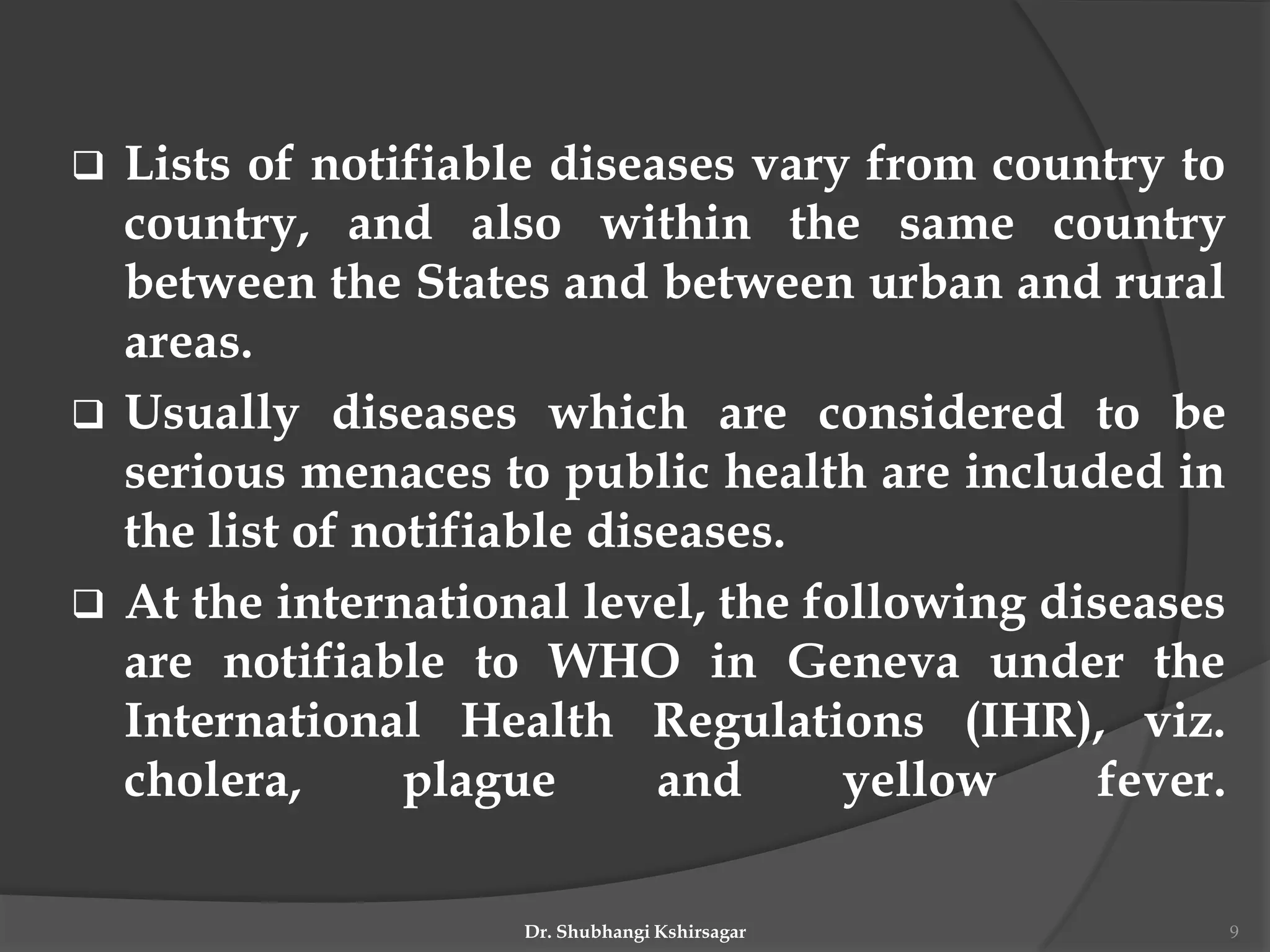  Lists of notifiable diseases vary from country to
country, and also within the same country
between the States and between urban and rural
areas.
 Usually diseases which are considered to be
serious menaces to public health are included in
the list of notifiable diseases.
 At the international level, the following diseases
are notifiable to WHO in Geneva under the
International Health Regulations (IHR), viz.
cholera, plague and yellow fever.
Dr. Shubhangi Kshirsagar 9
 