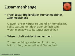 Zusammenhänge
• Frank Jester (Heilpraktier, Humanmediziner,
Zahnmediziner):
Obwohl unser Körper so unendlich komplex ist,
sollte Gesundheit doch aber einfach sein,
wenn man gewisse Naturgesetze einhält
• Wissenschaft entdeckt immer mehr
Zusammenhänge zwischen Ernährung,
Nährstoffen, Lebensstil und Gesundheit
 