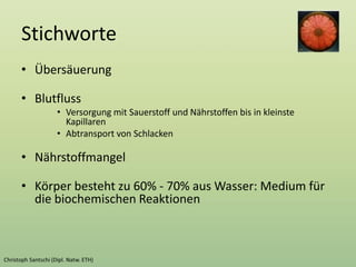 Stichworte
• Übersäuerung
• Blutfluss
• Versorgung mit Sauerstoff und Nährstoffen bis in kleinste
Kapillaren
• Abtransport von Schlacken
• Nährstoffmangel
• Körper besteht zu 60% - 70% aus Wasser: Medium für
die biochemischen Reaktionen
 