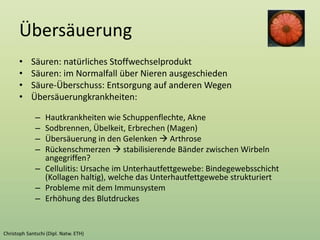 Übersäuerung
• Säuren: natürliches Stoffwechselprodukt
• Säuren: im Normalfall über Nieren ausgeschieden
• Säure-Überschuss: Entsorgung auf anderen Wegen
• Übersäuerungkrankheiten:
– Hautkrankheiten wie Schuppenflechte, Akne
– Sodbrennen, Übelkeit, Erbrechen (Magen)
– Übersäuerung in den Gelenken  Arthrose
– Rückenschmerzen  stabilisierende Bänder zwischen Wirbeln
angegriffen?
– Cellulitis: Ursache im Unterhautfettgewebe: Bindegewebsschicht
(Kollagen haltig), welche das Unterhautfettgewebe strukturiert
– Probleme mit dem Immunsystem
– Erhöhung des Blutdruckes
 