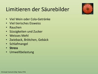 Limitieren der Säurebilder
• Viel Wein oder Cola-Getränke
• Viel tierisches Eisweiss
• Rauchen
• Süssigkeiten und Zucker
• Weisses Mehl
• Zwieback, Brötchen, Gebäck
• Schlafmangel
• Stress
• Umweltbelastung
 