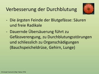 Verbesserung der Durchblutung
- Die ärgsten Feinde der Blutgefässe: Säuren
und freie Radikale
- Dauernde Übersäuerung führt zu
Gefässverengung, zu Durchblutungsstörungen
und schliesslich zu Organschädigungen
(Bauchspeicheldrüse, Gehirn, Lunge)
 