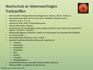 Nachschub an lebenswichtigen
Treibstoffen
• Mineralstoffe / Mengenelemente (Magnesium, Kalzium, Kalium, Natrium)
• Spurenelemente (Zink, Chrom, Jod, Selen, Molybdän, Mangan, Eisen)
• Vitamine (A, B, C, D, E, K)
• Fettsäuren (EPA, DHA)  Gewebehormone
• Enzyme (Bromelain, Papain)
• Aminosäuren (22 verschiedene, davon einige essentiel (L-Lysin) oder semi-essentiell (L-
Arginin, L-Citrulin, L-Ornithin)
• Balaststoffe (Ageate, Flohsamen, Pektin zum Abtransport von Stoffwechsel-Abfällen)
• Co-Enzyme (Q10, …)
• Hormonähnliche Substanzen (z.B. In Soja)
• Spezielle bioaktive Moleküle (aufbauend, regulierend)
– L-Arginin
– Chlorophyll
– Glukosamin
– Chondrotin
– DHA
– Creatin
– L-Carnitin
– Phosphatidylserin
• Antioxidantien (Selen, sekundäre Pflanzenstoffe, Vitamine)
• Pflanzenstoffe: Co-Faktoren für die Enzyme
 
