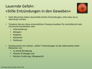 Lauernde Gefahr:
«Stille Entzündungen in den Geweben»
• Viele Menschen haben dauerhafte leichte Entzündungen, ohne dass sie es
überhaupt merken.
• Trotzdem können diese entzündlichen Prozesse Auslöser für erschütternd viele
chronische Krankheiten sein:
• Arteriosklerose
• Allergien
• Diabetes
• Alzheimer
• Parkinson
• Hauptursache von solchen „stillen“ Entzündungen ist die Lebensweise vieler
Menschen mit
• zu wenig Bewegung,
• Vitamin-D-Mangel und
• falscher Ernährung, Übergewicht
 