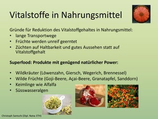 Vitalstoffe in Nahrungsmittel
Gründe für Reduktion des Vitalstoffgehaltes in Nahrungsmittel:
• lange Transportwege
• Früchte werden unreif geerntet
• Züchten auf Haltbarkeit und gutes Aussehen statt auf
Vitalstoffgehalt
Superfood: Produkte mit genügend natürlicher Power:
• Wildkräuter (Löwenzahn, Giersch, Wegerich, Brennessel)
• Wilde Früchte (Goji-Beere, Açai-Beere, Granatapfel, Sanddorn)
• Keimlinge wie Alfalfa
• Süsswasseralgen
 