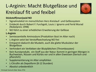 L-Arginin: Macht Blutgefässe und
Kreislauf fit und fexibel
Stickstoff(mon)oxid NO
• Signalmolekül im menschlichen Herz-Kreislauf- und Gefässsystem
• Entdeckt durch Robert F. Furchgott, Louis J. Ignarro und Ferid Murad
(Nobelpreis 1998)
• NO führt zu einer erheblichen Erweiterung der Gefässe
L-Arginin
• Semiessentielle Aminosäure (Produktion lässt im Alter nach)
• L-Arginin setzt bei Verstoffwechselung NO frei
• Entspannt dadurch die Muskeln, auch die glatte Muskulatur der
Blutgefässe
• Verhindert ein Verkleben der Blutplättchen (Thrombozyten)
• Kein Kunstprodukt, ein Stoff aus der Natur. Kommt in geringen Mengen in
Buchweizen, Nüssen und Kürbis vor und in allen Eiweissen (tierisch und
pflanzlich)
• Supplementierung im Alter empfohlen
• L-Citrullin als Depotform (8-12 Stunden)
• Absolut unbedenklich
 