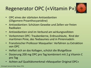 Regenerator OPC («Vitamin P»)
• OPC eines der stärksten Antioxidantien
(Oligomere Proanthocyanidine)
• Antioxidantien: Schützen Gewebe und Zellen vor freien
Radikalen
• Antioxidantien sind im Verbund am wirkungsvollsten
• Vorkommen OPC: Traubenkerne, Erdnusshäute, Rind der
maritimen Pinie, des Teebaumes und in Piniennadeln
• Französischer Professor Masquelier: Verfahren zu Extraktion
von OPC
• Heftet sich an das Kollagen, schützt die Blutgefässe
• Dosierung 200 mg OPC pro Tag kombiniert mit 2 g Vitamin C
pro Tag
• Achten auf Qualitätsmerkmal «Masquelier Original OPC»
 