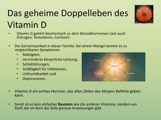 Das geheime Doppelleben des
Vitamin D
• Vitamin D gehört biochemisch zu dem Steroidhormonen (wie auch
Östrogen, Testosteron, Cortison)
• Die Gemeinsamkeit in dieser Familie: bei einem Mangel kommt es zu
vergleichbaren Symptomen.
• Mattigkeit,
• verminderte körperliche Leistung,
• Schlafstörungen,
• Anfälligkeit für Infektionen,
• Unfruchtbarkeit und
• Depressionen.
• Vitamin D ein echtes Hormon, das allen Zellen des Körpers Befehle geben
kann.
• Somit ist es kein einfacher Baustein wie die anderen Vitamine, sondern ein
Stoff, der im Kern der Zelle genaue Anweisungen gibt.
 