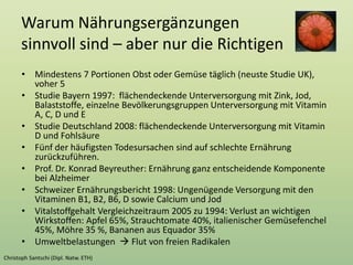 Warum Nährungsergänzungen
sinnvoll sind – aber nur die Richtigen
• Mindestens 7 Portionen Obst oder Gemüse täglich (neuste Studie UK),
voher 5
• Studie Bayern 1997: flächendeckende Unterversorgung mit Zink, Jod,
Balaststoffe, einzelne Bevölkerungsgruppen Unterversorgung mit Vitamin
A, C, D und E
• Studie Deutschland 2008: flächendeckende Unterversorgung mit Vitamin
D und Fohlsäure
• Fünf der häufigsten Todesursachen sind auf schlechte Ernährung
zurückzuführen.
• Prof. Dr. Konrad Beyreuther: Ernährung ganz entscheidende Komponente
bei Alzheimer
• Schweizer Ernährungsbericht 1998: Ungenügende Versorgung mit den
Vitaminen B1, B2, B6, D sowie Calcium und Jod
• Vitalstoffgehalt Vergleichzeitraum 2005 zu 1994: Verlust an wichtigen
Wirkstoffen: Apfel 65%, Strauchtomate 40%, italienischer Gemüsefenchel
45%, Möhre 35 %, Bananen aus Equador 35%
• Umweltbelastungen  Flut von freien Radikalen
 