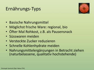 Ernährungs-Typs
• Basische Nahrungsmittel
• Möglichst frische Ware: regional, bio
• Öfter Mal Rohkost, z.B. als Pausensnack
• Süsswaren meiden
• Versteckte Zucker reduzieren
• Schnelle Kohlenhydrate meiden
• Nahrungsmittelergänzungen in Betracht ziehen
(naturbelassene, qualitativ hochstehende)
 