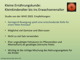 Kleine Ernährungskunde:
Kleinkinderalter bis ins Erwachsenenalter
Studie von der WHO 2003. Empfehlungen:
• Genügend Bewegung spielt eine entscheidende Rolle für
einen fitten Kreislauf
• Möglichst viel Gemüse und Obst essen
• Nicht zu viel Salz verwenden
• Eher ungesättigte Fettsäuren (in Pflanzenölen und
Meeresfisch) als gesättigte (tierische Fette)
• Wichtig ist die richtige Mischung des Nahrungsangebots für
die Kinder
 