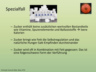 Spezialfall
– Zucker enthält keine zusätzlichen wertvollen Bestandteile
wie Vitamine, Spurenelemente und Ballaststoffe  leere
Kalorien
– Zucker bringt wie Fett die Selbstregulation und das
natürliche Hunger-Satt-Empfinden durcheinander
– Zucker wird oft in Kombination mit Fett gegessen: Das ist
eine folgenschwere Form der Verführung
 