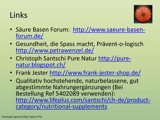 Links
• Säure Basen Forum: http://www.saeure-basen-
forum.de/
• Gesundheit, die Spass macht, Prävent-o-logisch
http://www.petrawenzel.de/
• Christoph Santschi Pure Natur http://pure-
natur.blogspot.ch/
• Frank Jester http://www.frank-jester-shop.de/
• Qualitativ hochstehende, naturbelassene, gut
abgestimmte Nahrungergänzungen (Bei
Bestellung Ref 5402089 verwenden):
http://www.lifeplus.com/santschi/ch-de/product-
category/nutritional-supplements
 