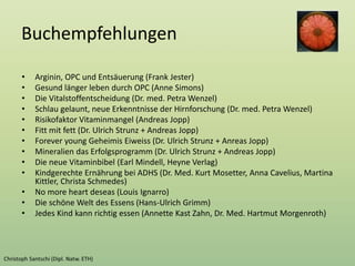 Buchempfehlungen
• Arginin, OPC und Entsäuerung (Frank Jester)
• Gesund länger leben durch OPC (Anne Simons)
• Die Vitalstoffentscheidung (Dr. med. Petra Wenzel)
• Schlau gelaunt, neue Erkenntnisse der Hirnforschung (Dr. med. Petra Wenzel)
• Risikofaktor Vitaminmangel (Andreas Jopp)
• Fitt mit fett (Dr. Ulrich Strunz + Andreas Jopp)
• Forever young Geheimis Eiweiss (Dr. Ulrich Strunz + Anreas Jopp)
• Mineralien das Erfolgsprogramm (Dr. Ulrich Strunz + Andreas Jopp)
• Die neue Vitaminbibel (Earl Mindell, Heyne Verlag)
• Kindgerechte Ernährung bei ADHS (Dr. Med. Kurt Mosetter, Anna Cavelius, Martina
Kittler, Christa Schmedes)
• No more heart deseas (Louis Ignarro)
• Die schöne Welt des Essens (Hans-Ulrich Grimm)
• Jedes Kind kann richtig essen (Annette Kast Zahn, Dr. Med. Hartmut Morgenroth)
 